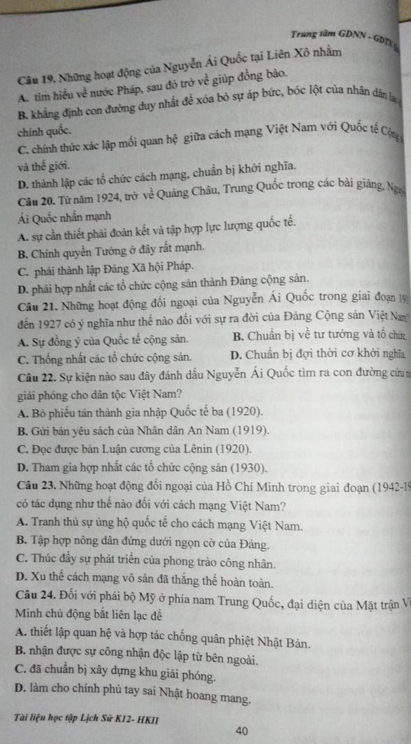 Trung tâm GDNN - GDTX 
Câu 19. Những hoạt động của Nguyễn Ái Quốc tại Liên Xô nhằm
A. tìm hiều về nước Pháp, sau đó trở về giúp đồng bảo.
B. khẳng định con đường duy nhất đề xóa bỏ sự áp bức, bóc lột của nhân dân l
chính quốc.
C. chính thức xác lập mối quan hệ giữa cách mạng Việt Nam với Quốc tế Cộ
và thế giới.
D. thành lập các tổ chức cách mạng, chuẩn bị khởi nghĩa.
Câu 20. Từ năm 1924, trở về Quảng Châu, Trung Quốc trong các bài giảng, Ngy
Ái Quốc nhấn mạnh
A. sự cần thiết phải đoàn kết và tập hợp lực lượng quốc tế.
B. Chính quyền Tưởng ở đây rất mạnh.
C. phải thành lập Đảng Xã hội Pháp.
D. phải hợp nhất các tổ chức cộng sản thành Đảng cộng sản.
Câu 21. Những hoạt động đối ngoại của Nguyễn Ái Quốc trong giai đoạn 19
đến 1927 có ý nghĩa như thể nào đổi với sự ra đời của Đảng Cộng sản Việt Na
A. Sự đồng ý của Quốc tế cộng sản. B. Chuẩn bị về tư tướng và tổ chức
C. Thống nhất các tổ chức cộng sản. D. Chuẩn bị đợi thời cơ khởi nghĩa
Câu 22. Sự kiện nào sau đây đánh dấu Nguyễn Ái Quốc tìm ra con đường cứu 
giải phóng cho dân tộc Việt Nam?
A. Bỏ phiếu tán thành gia nhập Quốc tế ba (1920).
B. Gửi bản yêu sách của Nhân dân An Nam (1919).
C. Đọc được bản Luận cương của Lênin (1920).
D. Tham gia hợp nhất các tổ chức cộng sản (1930).
Câu 23. Những hoạt động đổi ngoại của Hồ Chí Minh trong giai đoạn (1942-19
có tác dụng như thế nào đối với cách mạng Việt Nam?
A. Tranh thủ sự ủng hộ quốc tế cho cách mạng Việt Nam.
B. Tập hợp nông dân đứng dưới ngọn cờ của Đảng.
C. Thúc đầy sự phát triển của phong trào công nhân.
D. Xu thế cách mạng vô sản đã thắng thể hoàn toàn.
Câu 24. Đối với phái bộ Mỹ ở phía nam Trung Quốc, đại diện của Mặt trận V
Minh chủ động bắt liên lạc để
A. thiết lập quan hệ và hợp tác chống quân phiệt Nhật Bản.
B. nhận được sự công nhận độc lập từ bên ngoài.
C. đã chuẩn bị xây dựng khu giải phóng.
D. làm cho chính phủ tay sai Nhật hoang mang.
Tài liệu học tập Lịch Sử K12- HKII
40