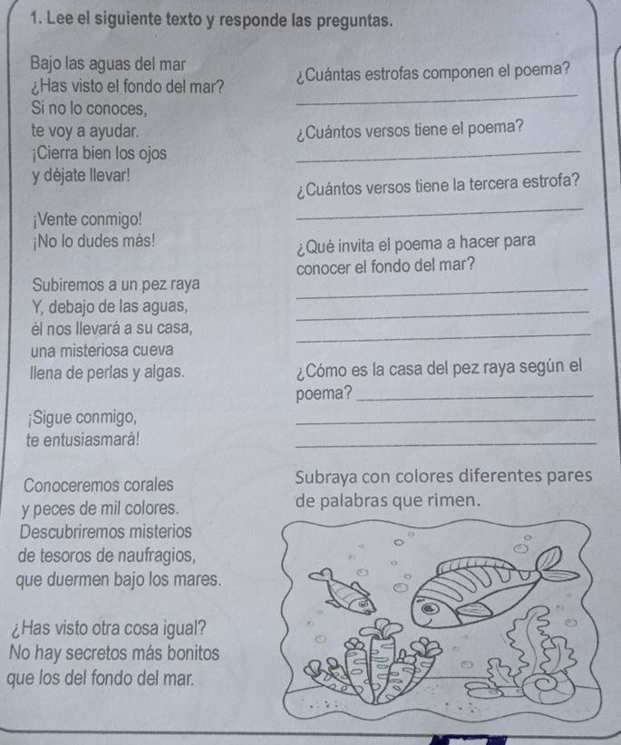 Lee el siguiente texto y responde las preguntas. 
Bajo las aguas del mar 
_ 
¿Has visto el fondo del mar? ¿Cuántas estrofas componen el poema? 
Si no lo conoces, 
_ 
te voy a ayudar. ¿Cuántos versos tiene el poema? 
¡Cierra bien los ojos 
y déjate llevar! 
¿Cuántos versos tiene la tercera estrofa? 
¡Vente conmigo! 
_ 
¡No lo dudes más! 
¿Qué invita el poema a hacer para 
conocer el fondo del mar? 
Subiremos a un pez raya_ 
Y, debajo de las aguas,_ 
él nos llevará a su casa, 
_ 
una misteriosa cueva 
llena de perlas y algas. ¿Cómo es la casa del pez raya según el 
poema?_ 
¡Sigue conmigo, 
_ 
te entusiasmará! 
_ 
Conoceremos corales Subraya con colores diferentes pares 
y peces de mil colores. de palabras que rimen. 
Descubriremos misterios 
de tesoros de naufragios, 
que duermen bajo los mares. 
¿Has visto otra cosa igual? 
No hay secretos más bonitos 
que los del fondo del mar.