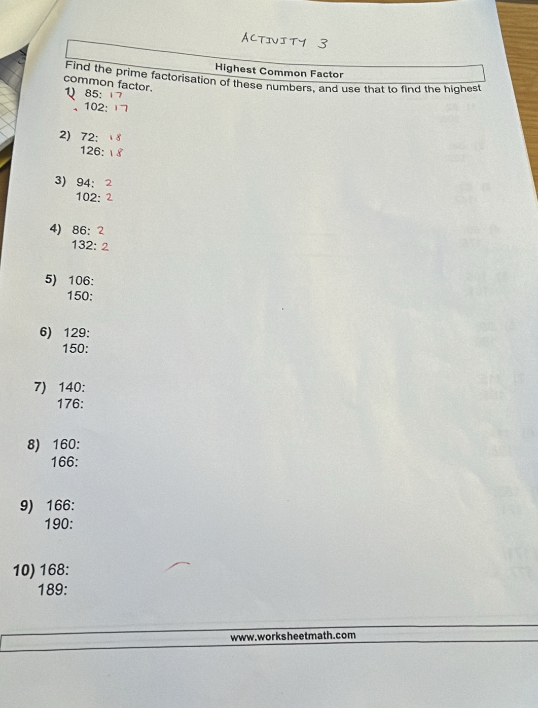 ACTIVI 
Highest Common Factor 
Find the prime factorisation of these numbers, and use that to find the highest 
common factor. 
) 85 :
102 : 
2) 72 :
126 : 
3) 94 :
102 : 
4) 86 : 2
132 : 2 
5) 106 :
150 : 
6) 129 :
150 : 
7) 140 :
176 : 
8) 160 :
166 : 
9) 166 :
190 : 
10) 168 :
189 : 
www. worksheetmath. com