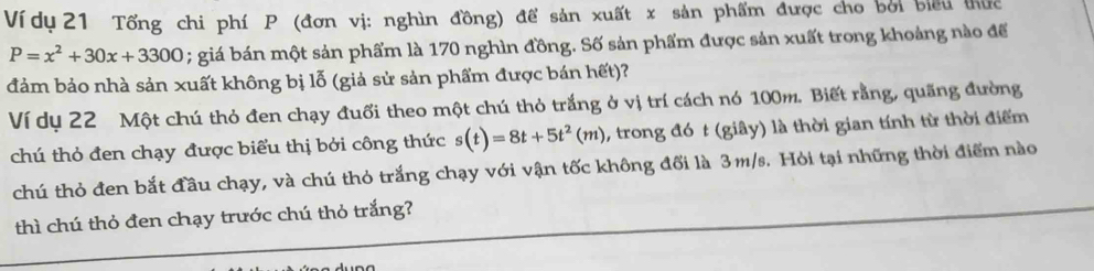 Ví dụ 21 Tổng chi phí P (đơn vị: nghìn đồng) để sản xuất x sản phẩm được cho bởi biểu thức
P=x^2+30x+3300; giá bán một sản phẩm là 170 nghìn đồng. Số sản phẩm được sản xuất trong khoảng nào để 
đảm bảo nhà sản xuất không bị lỗ (giả sử sản phẩm được bán hết)? 
Ví dụ 22 Một chú thỏ đen chạy đuổi theo một chú thỏ trắng ở vị trí cách nó 100m. Biết rằng, quãng đường 
chú thỏ đen chạy được biểu thị bởi công thức s(t)=8t+5t^2(m) , trong đó t (giây) là thời gian tính từ thời điểm 
chú thỏ đen bắt đầu chạy, và chú thỏ trắng chạy với vận tốc không đối là 3m/s. Hỏi tại những thời điểm nào 
thì chú thỏ đen chạy trước chú thỏ trắng?