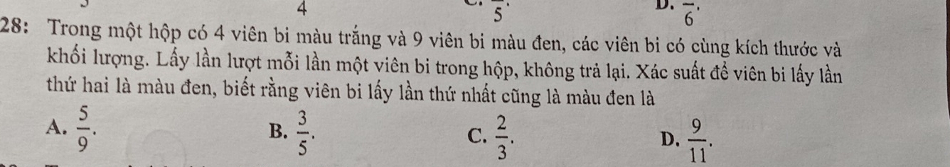 4
5 
D. overline 6'
28: Trong một hộp có 4 viên bi màu trắng và 9 viên bi màu đen, các viên bi có cùng kích thước và
khối lượng. Lấy lần lượt mỗi lần một viên bi trong hộp, không trả lại. Xác suất để viên bi lấy lần
thứ hai là màu đen, biết rằng viên bi lấy lần thứ nhất cũng là màu đen là
A.  5/9 .  3/5 .  2/3 .  9/11 . 
B.
C.
D.