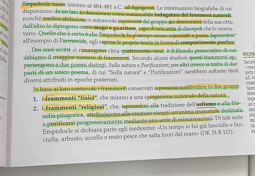 hen Empedocle nasce intorno al 484-481 a.C. ad Agrigento. Le informazioni biografiche di cui
disponiamo da un lato lo descrivono come instancabile indagatore dei fenomeni naturali,
nonché medico abilissimo e autorevole esponente del gruppo dei democratici della sua città;
segr
dall’altro lo dipingono come mago e guaritore, capo di una setta di discepoli che lo venera-
ei su
vano. Quello che è certo è che Empedocle fu al tempo stesso scienziato e poeta. Ispirandosi
par
all’esempio di Parmenide, egli espone le proprie teorie in forma di componimento poetico.
lma
Dei suoi scritti ci rimangono circa quattrocento versi: è il filosofo presocratico di cui
Mile
abbiamo il maggior numero di frammenti. Secondo alcuni studiosi questi frammenti ap- RICOR
partengono a due poemi distinti, Sulla natura e Purificazioni; per altri invece si tratta di due Second
parti di un unico poema, di cui “Sulla natura” e “Purificazioni” sarebbero soltanto titoli - movi sorto
diversi attribuiti in epoche posteriori.
a.C. in
In base ai loro contenuti, i frammenti conservati si possono suddividere in due gruppi: creat hann
imm
1. i frammenti “fisici”, che mirano a una spiegazione razionale della natura; impr
2. i frammenti “religiosi”, che, ispirandosi alla tradizione dell’orfismo e alla filo- un c
sofia pitagorica, attribuiscono alle creature viventi un anima immortale destinata. cau
a purificarsi progressivamente mediante una serie di reincarnazioni. Di tale serie ori
de
Empedocle si dichiara parte egli medesimo: «Un tempo io fui già fanciullo e fan- na
ciulla, arbusto, uccello e muto pesce che salta fuori dal mare» (DK 31 B 117). es