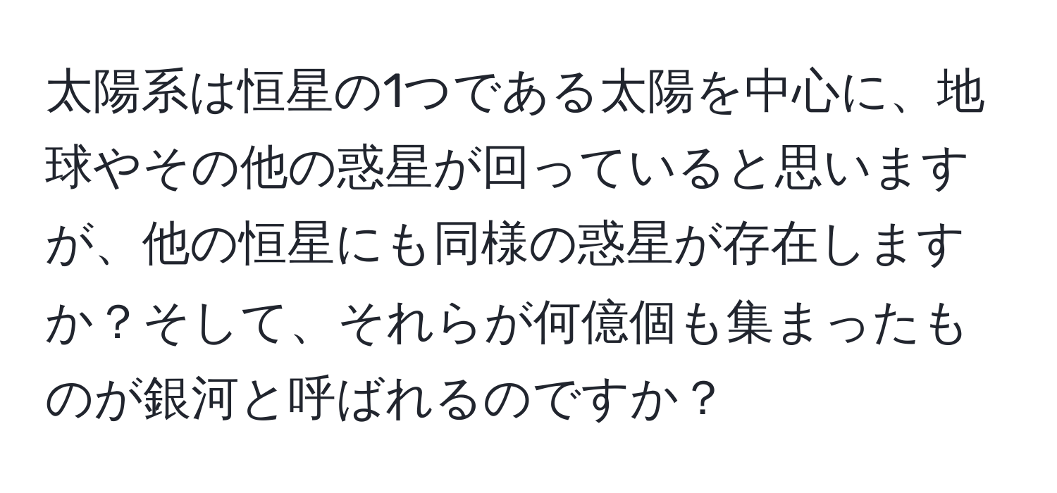 太陽系は恒星の1つである太陽を中心に、地球やその他の惑星が回っていると思いますが、他の恒星にも同様の惑星が存在しますか？そして、それらが何億個も集まったものが銀河と呼ばれるのですか？