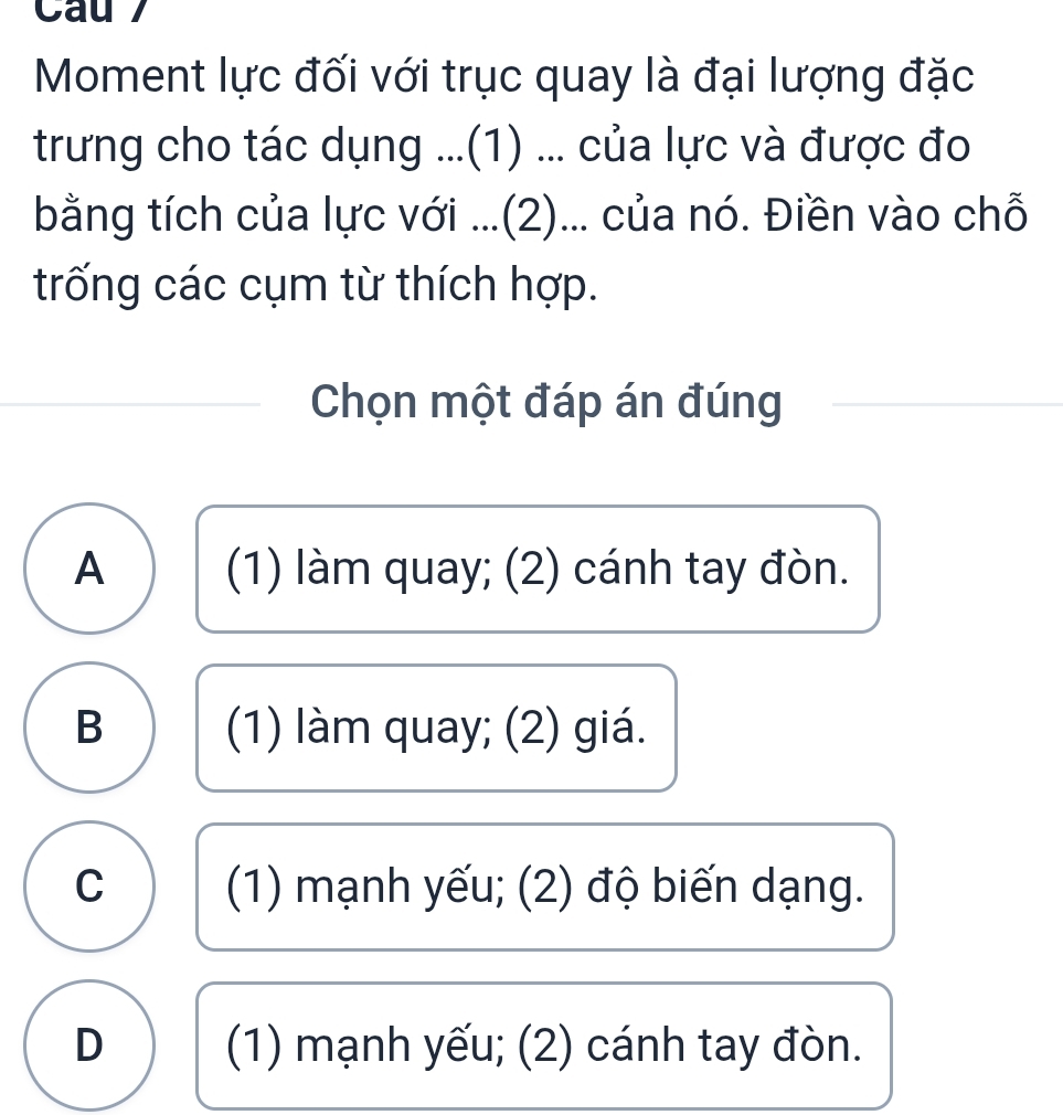 Cau 7
Moment lực đối với trục quay là đại lượng đặc
trưng cho tác dụng ...(1) ... của lực và được đo
bằng tích của lực với ...(2)... của nó. Điền vào chỗ
trống các cụm từ thích hợp.
Chọn một đáp án đúng
A (1) làm quay; (2) cánh tay đòn.
B (1) làm quay; (2) giá.
C (1) mạnh yếu; (2) độ biến dạng.
D (1) mạnh yếu; (2) cánh tay đòn.