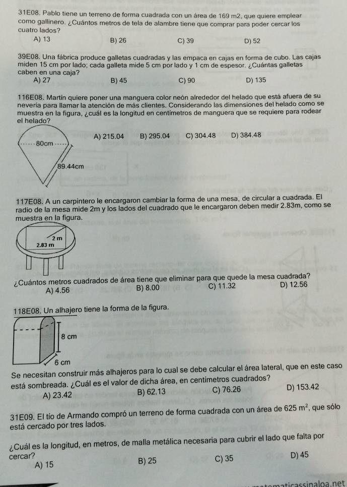 31E08. Pablo tiene un terreno de forma cuadrada con un área de 169 m2, que quiere emplear
como gallinero. ¿Cuántos metros de tela de alambre tiene que comprar para poder cercar los
cuatro lados?
A) 13 B) 26 C) 39 D) 52
39E08. Una fábrica produce galletas cuadradas y las empaca en cajas en forma de cubo. Las cajas
miden 15 cm por lado; cada galleta mide 5 cm por lado y 1 cm de espesor. ¿Cuántas galletas
caben en una caja?
A) 27 B) 45 C) 90 D) 135
116E08. Martín quiere poner una manguera color neón alrededor del helado que está afuera de su
nevería para llamar la atención de más clientes. Considerando las dimensiones del helado como se
muestra en la figura, ¿cuál es la longitud en centímetros de manguera que se requiere para rodear
el helado?
A) 215.04 B) 295.04
C) 304.48 D) 384.48
117E08. A un carpintero le encargaron cambiar la forma de una mesa, de circular a cuadrada. El
radio de la mesa mide 2m y los lados del cuadrado que le encargaron deben medir 2.83m, como se
muestra en la figura.
¿Cuántos metros cuadrados de área tiene que eliminar para que quede la mesa cuadrada?
A) 4.56 B) 8.00 C) 11.32 D) 12.56
118E08. Un alhajero tiene la forma de la figura.
Se necesitan construir más alhajeros para lo cual se debe calcular el área lateral, que en este caso
está sombreada. ¿Cuál es el valor de dicha área, en centímetros cuadrados?
A) 23.42 B) 62.13 C) 76.26 D) 153.42
31E09. El tío de Armando compró un terreno de forma cuadrada con un área de 625m^2 , que sólo
está cercado por tres lados.
¿Cuál es la longitud, en metros, de malla metálica necesaria para cubrir el lado que falta por
cercar? B) 25 C) 35 D) 45
A) 15