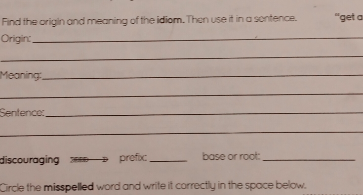 Find the origin and meaning of the idiom. Then use it in a sentence. 'get a 
Origin:_ 
_ 
Meaning:_ 
_ 
Sentence:_ 
_ 
discouraging ZEED prefix: _base or root:_ 
Circle the misspelled word and write it correctly in the space below.