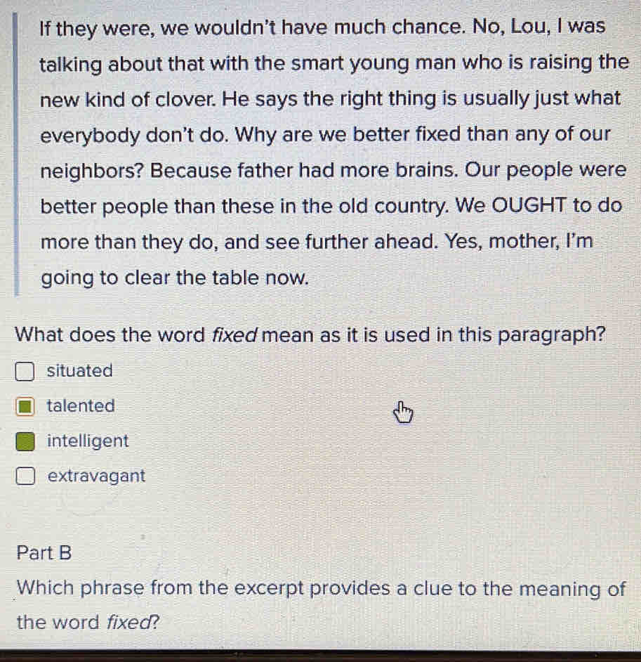 If they were, we wouldn't have much chance. No, Lou, I was
talking about that with the smart young man who is raising the
new kind of clover. He says the right thing is usually just what
everybody don't do. Why are we better fixed than any of our
neighbors? Because father had more brains. Our people were
better people than these in the old country. We OUGHT to do
more than they do, and see further ahead. Yes, mother, I’m
going to clear the table now.
What does the word fixed mean as it is used in this paragraph?
situated
talented
intelligent
extravagant
Part B
Which phrase from the excerpt provides a clue to the meaning of
the word fixed?