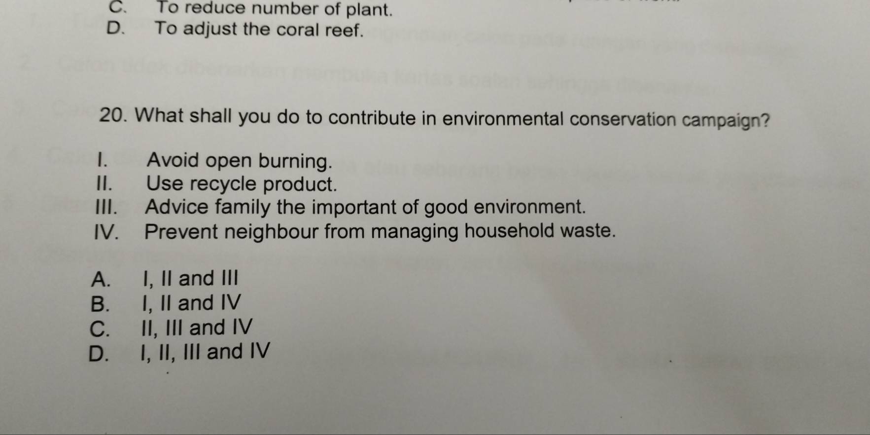 C. To reduce number of plant.
D. To adjust the coral reef.
20. What shall you do to contribute in environmental conservation campaign?
I. Avoid open burning.
II. Use recycle product.
III. Advice family the important of good environment.
IV. Prevent neighbour from managing household waste.
A. I, II and III
B. I, II and IV
C. II, III and IV
D. I, II, III and IV