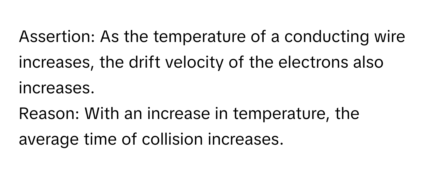 Assertion: As the temperature of a conducting wire increases, the drift velocity of the electrons also increases. 
Reason: With an increase in temperature, the average time of collision increases.