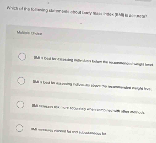 Which of the foliowing statements about body mass index (BMI) is accurate?
Multiple Choice
BMI is best for assessing individuals below the recommended weight level.
BMI is best for assessing individuals above the recommended weight level.
BMI assesses risk more accurately when combined with other methods.
BMI measures visceral fat and subcutaneous fat.