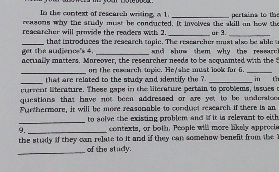 on your notebook. 
In the context of research writing, a 1. _pertains to the 
reasons why the study must be conducted. It involves the skill on how the 
researcher will provide the readers with 2. _or 3._ 
_that introduces the research topic. The researcher must also be able to 
get the audience's 4. _and show them why the researcl 
actually matters. Moreover, the researcher needs to be acquainted with the 5 
_on the research topic. He/she must look for 6._ 
_that are related to the study and identify the 7. _in th 
current literature. These gaps in the literature pertain to problems, issues c 
questions that have not been addressed or are yet to be understoo . 
Furthermore, it will be more reasonable to conduct research if there is an 
_to solve the existing problem and if it is relevant to eith 
9. _contexts, or both. People will more likely apprecia 
the study if they can relate to it and if they can somehow benefit from the I 
_of the study.