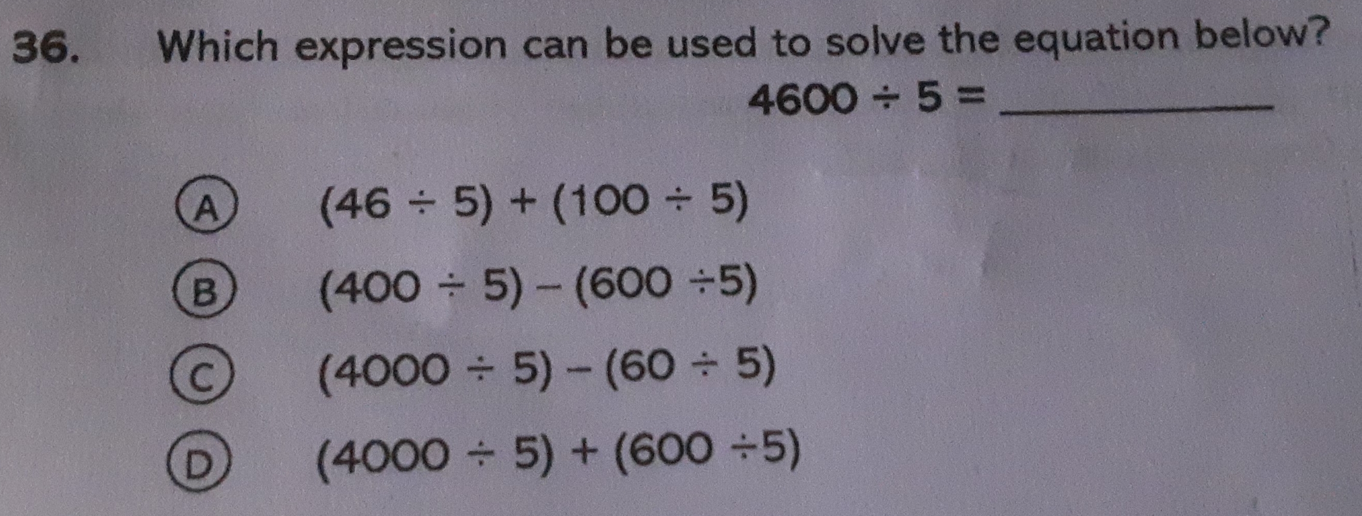 Which expression can be used to solve the equation below?
_
4600/ 5=
(46/ 5)+(100/ 5)
(400/ 5)-(600/ 5)
(4000/ 5)-(60/ 5)
(4000/ 5)+(600/ 5)