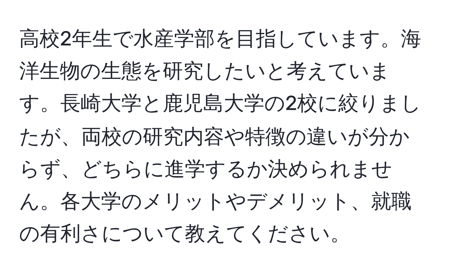 高校2年生で水産学部を目指しています。海洋生物の生態を研究したいと考えています。長崎大学と鹿児島大学の2校に絞りましたが、両校の研究内容や特徴の違いが分からず、どちらに進学するか決められません。各大学のメリットやデメリット、就職の有利さについて教えてください。