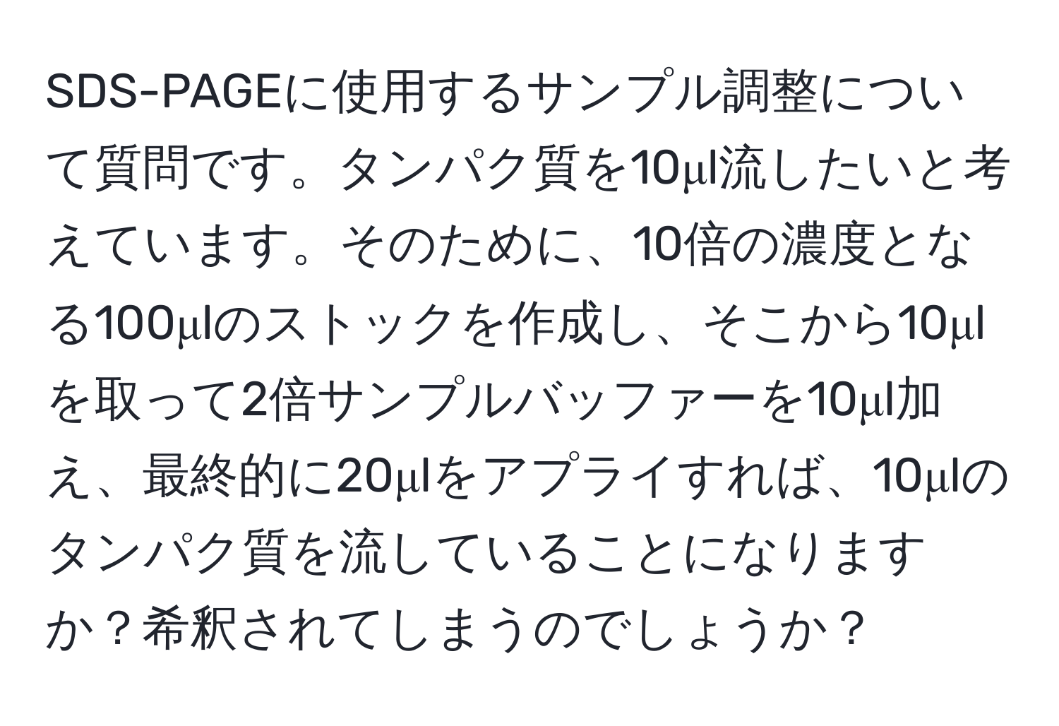 SDS-PAGEに使用するサンプル調整について質問です。タンパク質を10μl流したいと考えています。そのために、10倍の濃度となる100μlのストックを作成し、そこから10μlを取って2倍サンプルバッファーを10μl加え、最終的に20μlをアプライすれば、10μlのタンパク質を流していることになりますか？希釈されてしまうのでしょうか？