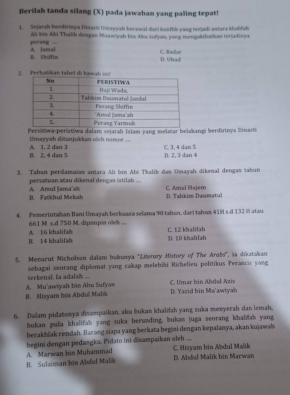 Berilah tanda silang (X) pada jawaban yang paling tepat!
1. Sejarah berdirinya Dinasti Umayyah berawal dari konflik yang terjadi antara khalifah
Ali bin Abi Thalib dengan Muawiyah bin Abu sufyan, yang mengakibatkan terjadinya
perang ....
A. Jamal C. Badar
B. Shiffin D. Uhud
2. Perhatikan tabel di bawah ini!
Persitiwa-peristiwa dalam sejarah Islam yang melatar belakangi berdirinya Dinasti
Umayyah ditunjukkan oleh nomor ....
A. 1, 2 dan 3 C. 3, 4 dan 5
B. 2, 4 dan 5 D. 2, 3 dan 4
3. Tahun perdamaian antara Ali bin Abi Thalib dan Umayah dikenal dengan tahun
persatuan atau dikenal dengan istilah ....
A. Amul Jama’ah C. Amul Hujem
B. Fatkhul Mekah D. Tahkim Daumatul
4. Pemerintahan Bani Umayah berkuasa selama 90 tahun, dari tahun 41H s.d 132 H atau
661 M s.d 750 M. dipimpin oleh ....
A. 16 khalifah C. 12 khalifah
B. 14 khalifah D. 10 khalifah
5. Menurut Nicholson dalam bukunya “Literary History of The Arabs”, ia dikatakan
sebagai seorang diplomat yang cakap melebihi Richelieu politikus Perancis yang
terkenal. Ia adalah ....
A. Mu’awiyah bin Abu Sufyan C. Umar bin Abdul Azis
B. Hisyam bin Abdul Malik D. Yazid bin Mu’awiyah
6. Dalam pidatonya disampaikan, aku bukan khalifah yang suka menyerah dan lemah,
bukan pula khalifah yang suka berunding, bukan juga seorang khalifah yang
berakhlak rendah. Barang siapa yang berkata begini dengan kepalanya, akan kujawab
begini dengan pedangku. Pidato ini disampaikan oleh ....
A. Marwan bin Muhammad C. Hisyam bin Abdul Malik
B. Sulaiman bin Abdul Malik D. Abdul Malik bin Marwan