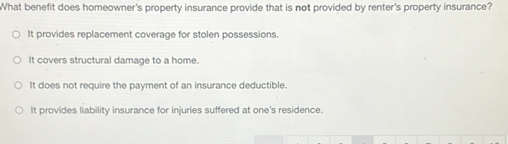 What benefit does homeowner's property insurance provide that is not provided by renter's property insurance?
It provides replacement coverage for stolen possessions.
It covers structural damage to a home.
It does not require the payment of an insurance deductible.
It provides liability insurance for injuries suffered at one's residence.