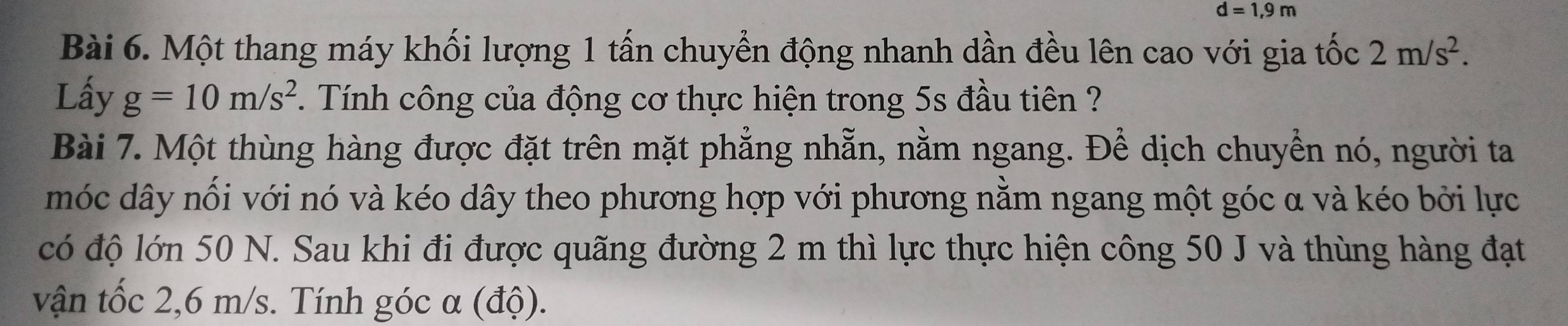 d=1,9m
Bài 6. Một thang máy khối lượng 1 tấn chuyển động nhanh dần đều lên cao với gia tốc 2m/s^2. 
Lấy g=10m/s^2 1. Tính công của động cơ thực hiện trong 5s đầu tiên ? 
Bài 7. Một thùng hàng được đặt trên mặt phẳng nhẵn, nằm ngang. Để dịch chuyển nó, người ta 
móc dây nối với nó và kéo dây theo phương hợp với phương nằm ngang một góc α và kéo bởi lực 
có độ lớn 50 N. Sau khi đi được quãng đường 2 m thì lực thực hiện công 50 J và thùng hàng đạt 
vận tốc 2,6 m/s. Tính góc α (độ).