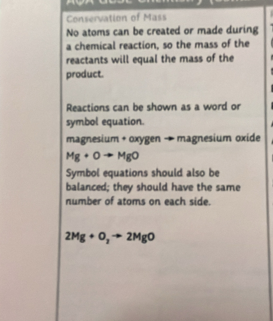 Conservation of Mass 
No atoms can be created or made during 
a chemical reaction, so the mass of the 
reactants will equal the mass of the 
product. 
Reactions can be shown as a word or 
symbol equation.
magnesium + oxygen → magnesium oxide
Mg+Oto MgO
Symbol equations should also be 
balanced; they should have the same 
number of atoms on each side.
2Mg+O_2to 2MgO