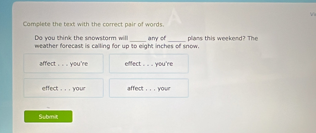 Vi 
Complete the text with the correct pair of words. 
Do you think the snowstorm will _any of_ plans this weekend? The 
weather forecast is calling for up to eight inches of snow. 
affect . . . you're effect . . . you're 
effect . . . your affect . . . your 
Submit