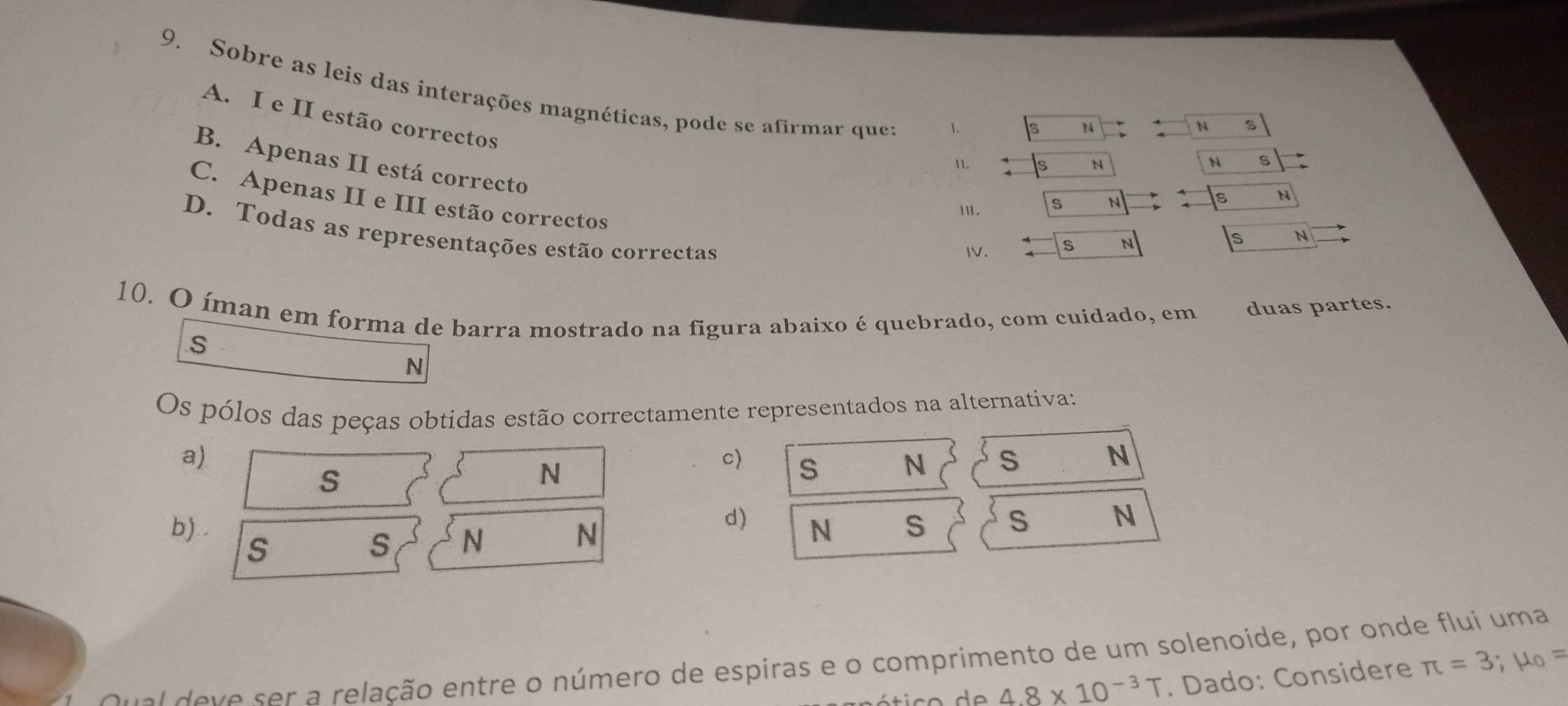 Sobre as leis das interações magnéticas, pode se afirmar que: N
A. I e II estão correctos
1. s N N S
B. Apenas II está correcto
11. N N S
C. Apenas II e III estão correctos
Ⅲ. s N s
D. Todas as representações estão correctas
I. S N
S N
10. O íman em forma de barra mostrado na figura abaixo é quebrado, com cuidado, em duas partes.
S
N
Os pólos das peças obtidas estão correctamente representados na alternativa:
a)
N
S
N
c) S N S
b). .
d) N S S N
S
s N
N
Qu al deve ser a relação entre o número de espiras e o comprimento de um solenoide, por onde flui uma
4.8* 10^(-3)T. Dado: Considere π =3;mu _0=