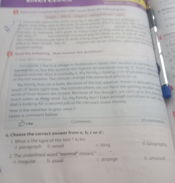 seal and camplete the test with words from the fallmeing lst 
bigger affects biagesr tempertumes cor
One of the reasons for water scarcity is climate change. On werage 
Maher than they were in the past. In some places, there is also less rn so m
cuc h water in lakes and rvers. Water scarcity t Rerpe in rfferess 
Formers, for example, can't graw as many crops as they used to Anthore one
eam enough money to pay for clean water. A lock of wa a 
also mean that people have to walk a long way to find it, which can haveshe s 
efect an their health. The (4) impact ca n he an children, w o h a ve i 
spend in school.
r a gead the following , then answer the questions .
:
s T a Bou DOW N L OA d 
I'm Leanie. I live in a village in Andalusia in Spain. Hot weather in summers
normal for us, but this summer the highest temperature was 46 "C. That s a ξ
degreex warmer than it normally is. My family is having a lot of problems sase
of the hot weather. The climate change has some bad effects on us.
My family lives on a farm. Because of the hot weather, there's a drought 
south of Spain right now. The tomato plants on our farm are getting smaller su
some of their leaves are brown. Because of the drought, we can't give the plan 
much water as they need. So, my family don't have enough tomatoes to sll i
dad is looking for a second job so he can earn more money.
How is the weather in your area ?
Leave a comment below
Like Comment :
23 comments
a. Choose the correct answer from a, b, c or d :
1. What is the type of the text ? A/An
a. paragraph b. email c. blog
d. biography
2. The underlined word "normal" means " "
.
a. irregular b. usual c. strange d. unusual
