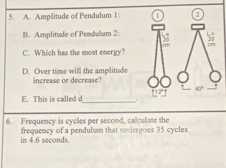 Amplitude of Pendulum 1: 
B. Amplitude of Pendulum 2:
C. Which has the most energy?
D. Over time will the amplitude
increase or decrease?
E. This is called d_
.
6. Frequency is cycles per second, calculate the
frequency of a pendulum that undergoes 35 cycles
in 4.6 seconds.