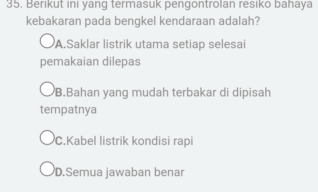 Berikut ini yang termasuk pengontrolan resiko bahaya
kebakaran pada bengkel kendaraan adalah?
A.Saklar listrik utama setiap selesai
pemakaian dilepas
B.Bahan yang mudah terbakar di dipisah
tempatnya
C.Kabel listrik kondisi rapi
D.Semua jawaban benar