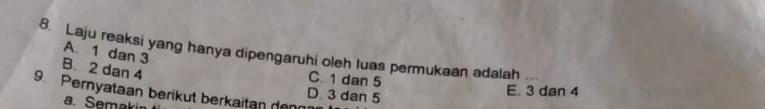 Laju reaksi yang hanya dipengaruhi oleh luas permukaan adalah A. 1 dan 3 _
B. 2 dan 4
C. 1 dan 5
E. 3 dan 4
9. Pernyataan berikut berkaitan denn
D. 3 dan 5
a. Semakin