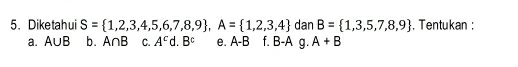 Diketahui S= 1,2,3,4,5,6,7,8,9 , A= 1,2,3,4 dan B= 1,3,5,7,8,9 , Tentukan :
a. A∪ B b. A∩ B C. A^c d B^c e. A-B B- A g. A+B