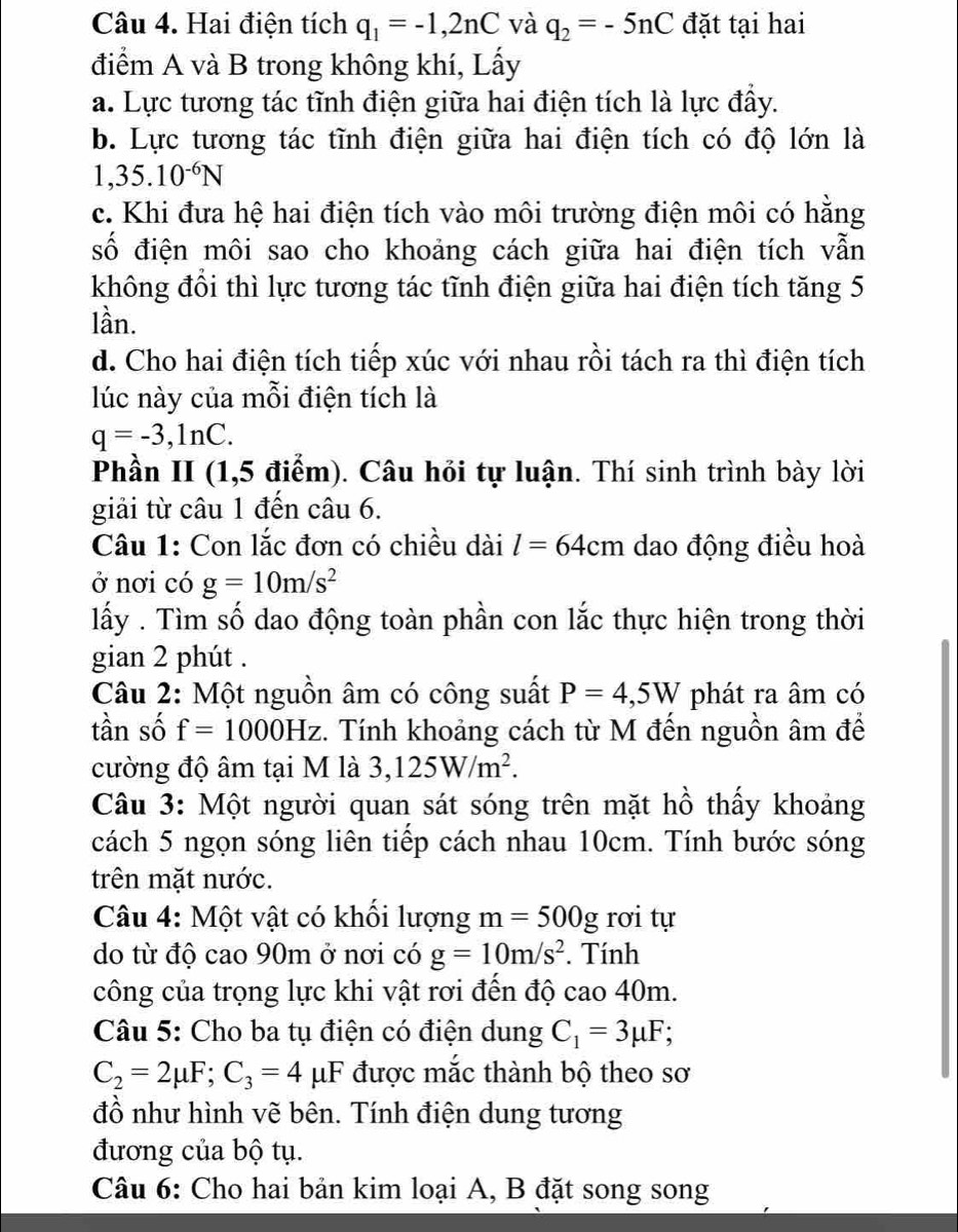 Hai điện tích q_1=-1,2nC và q_2=-5nC đặt tại hai
điểm A và B trong không khí, Lấy
a. Lực tương tác tĩnh điện giữa hai điện tích là lực đầy.
b. Lực tương tác tĩnh điện giữa hai điện tích có độ lớn là
1,35.10^(-6)N
c. Khi đưa hệ hai điện tích vào môi trường điện môi có hằng
số điện môi sao cho khoảng cách giữa hai điện tích vẫn
không đổi thì lực tương tác tĩnh điện giữa hai điện tích tăng 5
lần.
d. Cho hai điện tích tiếp xúc với nhau rồi tách ra thì điện tích
lúc này của mỗi điện tích là
q=-3,ln C.
Phần II (1,5 điểm). Câu hỏi tự luận. Thí sinh trình bày lời
giải từ câu 1 đến câu 6.
Câu 1: Con lắc đơn có chiều dài l=64cm dao động điều hoà
ở nơi có g=10m/s^2
lấy . Tìm số dao động toàn phần con lắc thực hiện trong thời
gian 2 phút .
Câu 2: Một nguồn âm có công suất P=4,5W phát ra âm có
tần số f=1000Hz :. Tính khoảng cách từ M đến nguồn âm để
cường độ âm tại M là 3,125W/m^2.
Câu 3: Một người quan sát sóng trên mặt hồ thấy khoảng
cách 5 ngọn sóng liên tiếp cách nhau 10cm. Tính bước sóng
trên mặt nước.
Câu 4: Một vật có khổi lượng m=500g rơi tự
do từ độ cao 90m ở nơi có g=10m/s^2. Tính
công của trọng lực khi vật rơi đến độ cao 40m.
Câu 5: Cho ba tụ điện có điện dung C_1=3mu F; a
C_2=2mu F;C_3=4mu F được mắc thành bộ theo sơ
đồ như hình vẽ bên. Tính điện dung tương
đương của bộ tụ.
Câu 6: Cho hai bản kim loại A, B đặt song song