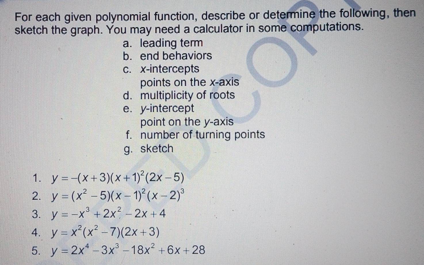 For each given polynomial function, describe or determine the following, then 
sketch the graph. You may need a calculator in some computations. 
a. leading term 
b. end behaviors 
c. x-intercepts 
points on the x-axis 
d. multiplicity of roots 
e. y-intercept 
point on the y-axis 
f. number of turning points 
g. sketch 
1. y=-(x+3)(x+1)^2(2x-5)
2. y=(x^2-5)(x-1)^2(x-2)^3
3. y=-x^3+2x^2-2x+4
4. y=x^2(x^2-7)(2x+3)
5. y=2x^4-3x^3-18x^2+6x+28