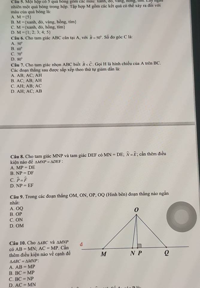 Một hộp có 5 quả bóng gồm các màu: xanh, đo, vàng, hồng, tìm. Lây ngàu
nhiên một quả bóng trong hộp. Tập hợp M gồm các kết quả có thể xảy ra đổi với
màu của quả bóng là:
A. M= 5
B. M= xanh,do, , vàng, hồng, tím
C. M= xanh,do,h ồng, ti m
D. M= 1;2;3;4;5
Câu 6. Cho tam giác ABC cân tại A, với hat B=50°. Số đo góc C là:
A. 50°
B. 60°
C. 70°
D. 80°
Câu 7. Cho tam giác nhọn ABC biết widehat B . Gọi H là hình chiếu của A trên BC.
Các đoạn thẳng sau được sắp xếp theo thứ tự giảm dần là:
A. AB; AC; AH
B. AC; AB; AH
C. AH; AB; AC
D. AH; AC; AB
Câu 8. Cho tam giác MNP và tam giác DEF có MN=DE;widehat N=widehat E *; cần thêm điều
kiện nào đề △ MNP=△ DEF :
A. MP=DE
B. NP=DF
C. widehat P=widehat F
D. NP=EF
Câu 9. Trong các đoạn thẳng OM, ON, OP, OQ (Hình bên) đoạn thẳng nào ngắn
nhất:
A. OQ
B. OP
C. ON
D. OM
Câu 10. Cho △ ABC và △ MNP
có AB=MN;AC=MP. Cần
thêm điều kiện nào về cạnh đề
△ ABC=△ MNP
A. AB=MP
B. BC=MP
C. BC=NP
D. AC=MN