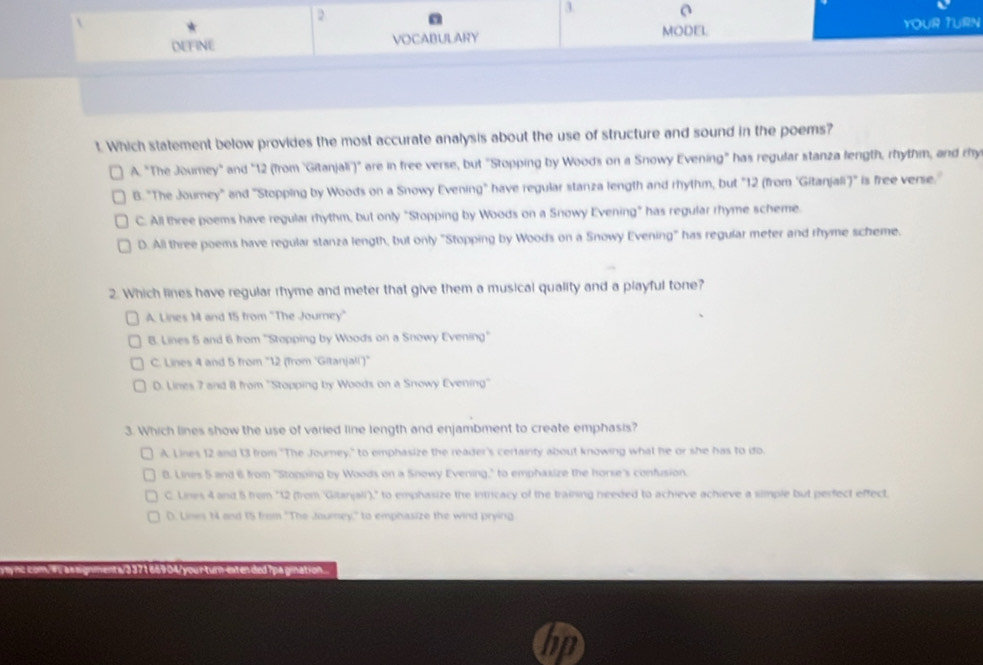 2
3. a
DEFINE VOCABULARY MODEL YOUR TURN
t. Which statement below provides the most accurate analysis about the use of structure and sound in the poems?
A. "The Journey" and "12 (from ''Gitanjali')" are in free verse, but "Stopping by Woods on a Snowy Evening" has regular stanza length, rhythm, and chy
B. "The Journey" and "Stopping by Woods on a Snowy Evening" have regular stanza length and rhythm, but "12 (from 'Gitanjali)" is free verse.'
C. All three poems have regular rhythm, but only "Stopping by Woods on a Snowy Evening" has regular rhyme scheme.
D. All three poems have regular stanza length, but only "Stopping by Woods on a Snowy Evening" has regular meter and rhyme scheme.
2. Which lines have regular rhyme and meter that give them a musical quality and a playful tone?
A. Lines M4 and 15 from 'The Journey'
B. Lines 5 and 6 from ''Stopping by Woods on a Snowy Evening''
C. Lines 4 and 5 from '' 12 (from 'Gitanjal'')'
D. Lines 7 and 8 from ''Stopping by Woods on a Snowy Evening''
3. Which lines show the use of varied line length and enjambment to create emphasis?
A. Lines 12 and 13 from "The Joumey," to emphasize the reader's certainty about knowing what he or she has to do.
B. Lines 5 and 6 from "Stopping by Woods on a Snowy Evening," to emphaxize the horse's confusion.
C. Lines 4 and 5 from "12 (from 'Gitanjali)," to emphasize the intricacy of the training needed to achieve achieve a simple but perfect effect.
D. Lines 14 and 1S from ''The Jourey,'' to emphasize the wind prying