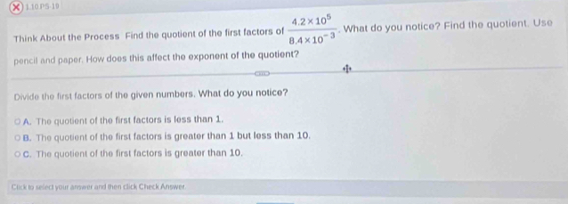 × 1.10.P5-10
Think About the Process Find the quotient of the first factors of  (4.2* 10^5)/8.4* 10^(-3) . What do you notice? Find the quotient. Use
pencil and paper. How does this affect the exponent of the quotient?
Divide the first factors of the given numbers. What do you notice?
A. The quotient of the first factors is less than 1.
B. The quotient of the first factors is greater than 1 but less than 10.
C. The quotient of the first factors is greater than 10
Click to select your answer and then click Check Answer.