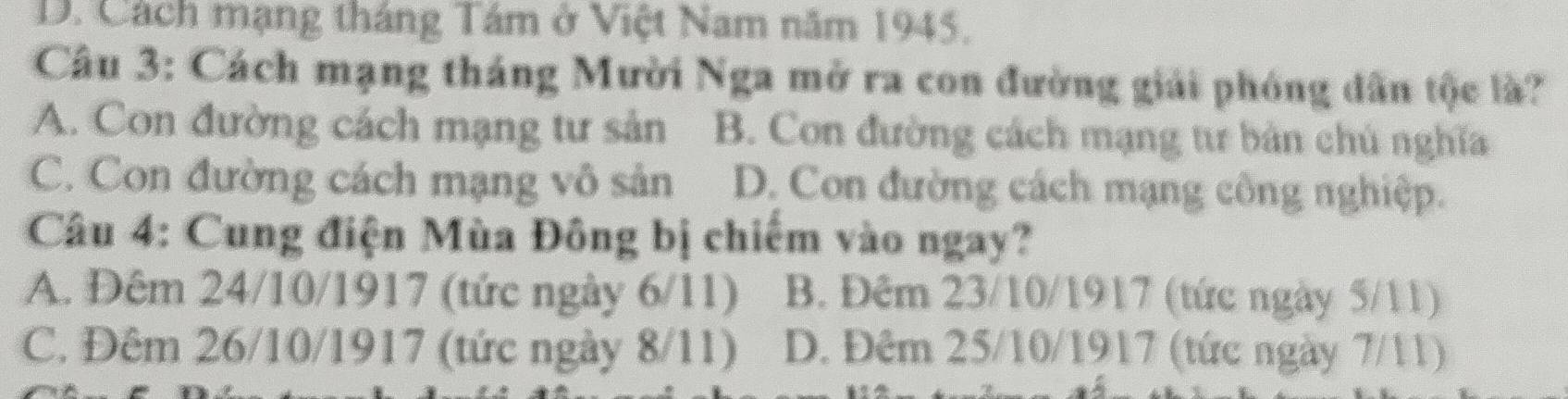 D. Cách mạng tháng Tám ở Việt Nam năm 1945.
Câu 3: Cách mạng tháng Mười Nga mở ra con đường giải phóng dân tộc là?
A. Con đường cách mạng tư sản B. Con đường cách mạng tư bản chú nghĩa
C. Con đường cách mạng vô sản D. Con đường cách mạng công nghiệp.
Câu 4: Cung điện Mùa Đông bị chiếm vào ngay?
A. Đêm 24/10/1917 (tức ngày 6/11) B. Đêm 23/10/1917 (tức ngày 5/11)
C. Đêm 26/10/1917 (tức ngày 8/11) D. Đêm 25/10/1917 (tức ngày 7/11)