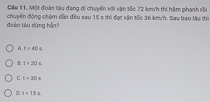 Một đoàn tàu đang di chuyển với vận tốc 72 km/h thì hãm phanh rồi
chuyển động chậm dần đều sau 15 s thì đạt vận tốc 36 km/h. Sau bao lâu thì
đoàn tàu dừng hẳn?
A. t=40s.
B. t=20s.
C. t=30s.
D. t=15s.