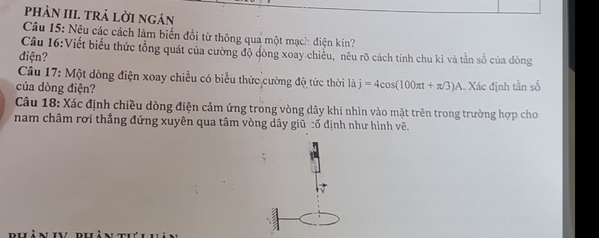 phÀN III. tRả LờI ngán 
Câu 15: Nêu các cách làm biến đổi từ thông qua một mạch điện kín? 
Câu 16:Viết biểu thức tổng quát của cường độ dòng xoay chiều, "nêu rõ cách tính chu kì và tần số của dòng 
điện? 
Câu 17: Một dòng điện xoay chiều có biểu thức cường độ tức thời laj=4cos (100π t+π /3)A
của dòng điện? .. Xác định tần số 
Câu 18: Xác định chiều dòng điện cảm ứng trong vòng dây khi nhìn vào mặt trên trong trường hợp cho 
nam châm rơi thẳng đứng xuyên qua tâm vòng dây giũ cố định như hình vẽ.