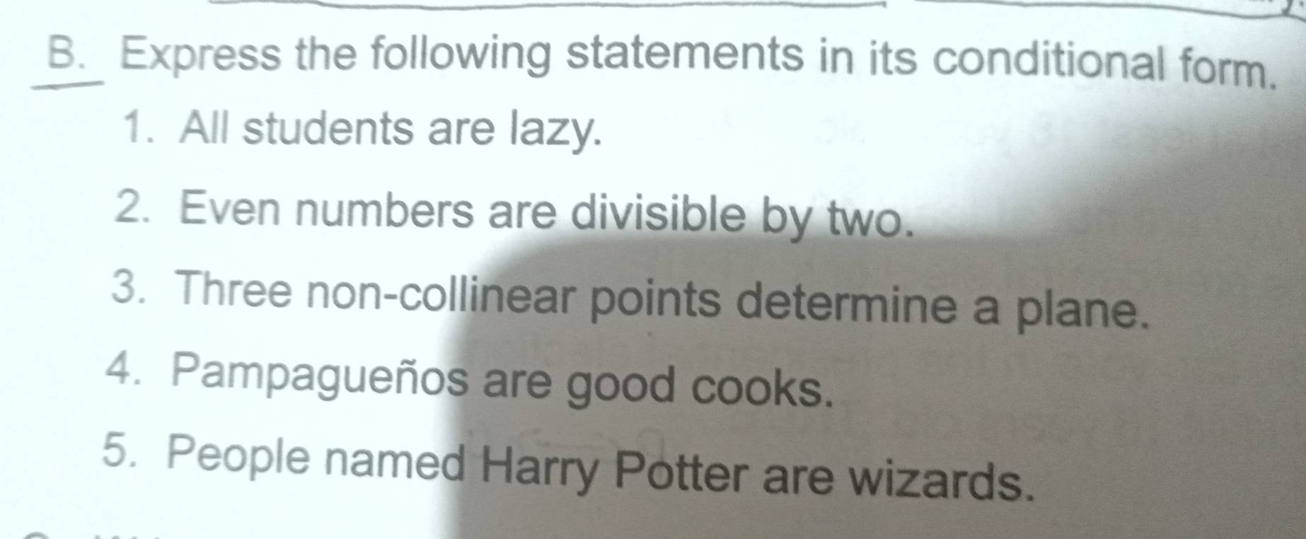 Express the following statements in its conditional form. 
1. All students are lazy. 
2. Even numbers are divisible by two. 
3. Three non-collinear points determine a plane. 
4. Pampagueños are good cooks. 
5. People named Harry Potter are wizards.