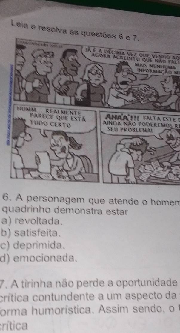 Leia e resolva as qu
Já é a décima vez que venho aq
Agora acredito que não falt
a
Informação mi
Ahaa Falta este e
Ainda não poderemos rI
6. A personagem que atende o homen
quadrinho demonstra estar
a) revoltada.
b) satisfeita.
c) deprimida.
d) emocionada.
7. A tirinha não perde a oportunidade
crítica contundente a um aspecto da
forma humorística. Assim sendo, o f
crítica