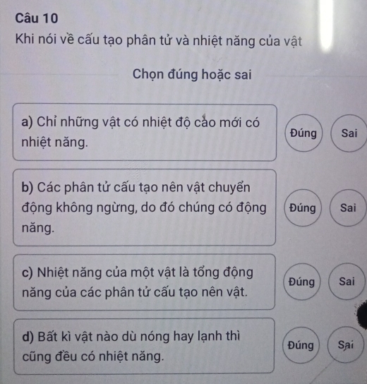 Khi nói về cấu tạo phân tử và nhiệt năng của vật 
Chọn đúng hoặc sai 
a) Chỉ những vật có nhiệt độ cảo mới có 
Đúng Sai 
nhiệt năng. 
b) Các phân tử cấu tạo nên vật chuyển 
động không ngừng, do đó chúng có động Đúng Sai 
năng. 
c) Nhiệt năng của một vật là tổng động 
năng của các phân tử cấu tạo nên vật. Đúng Sai 
d) Bất kì vật nào dù nóng hay lạnh thì Đúng Sai 
cũng đều có nhiệt năng.