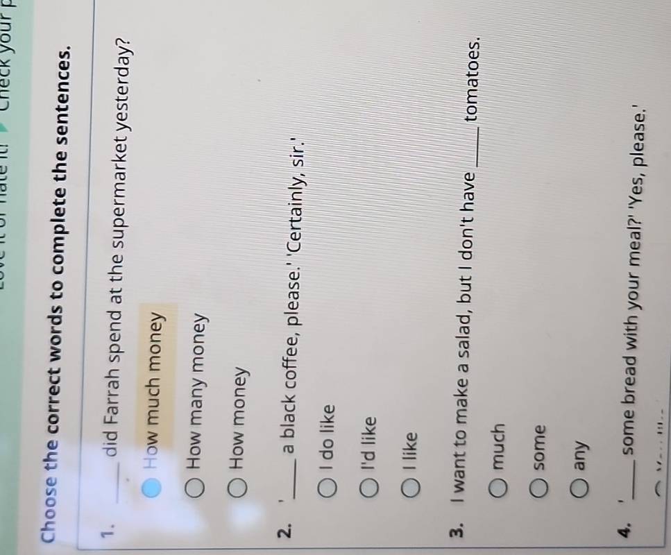 Check your 
Choose the correct words to complete the sentences.
1. _did Farrah spend at the supermarket yesterday?
How much money
How many money
How money
2. _a black coffee, please.' 'Certainly, sir.'
I do like
I'd like
I like
3. I want to make a salad, but I don't have _tomatoes.
much
some
any
4. _some bread with your meal?' 'Yes, please.'