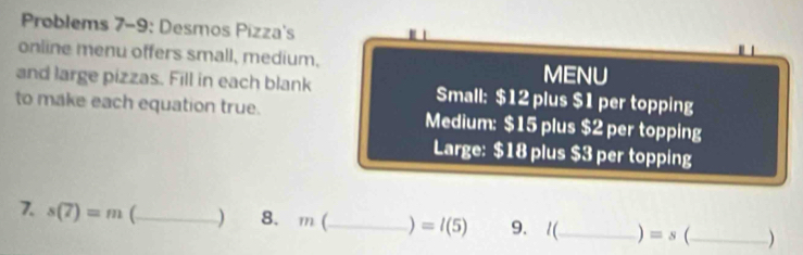 Problems 7-9: Desmos Pizza's 
online menu offers small, medium. MENU 
and large pizzas. Fill in each blank Small: $12 plus $1 per topping 
to make each equation true. Medium: $15 plus $2 per topping 
Large: $18 plus $3 per topping 
7. s(7)=m° _8. m(_  ) =l(5) 9. 1(_ ) =s _)