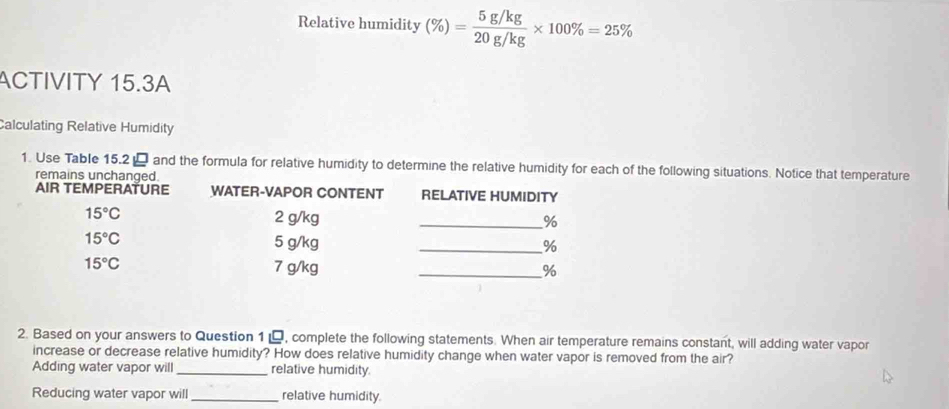 Relative humidity (% )= (5g/kg)/20g/kg * 100% =25%
ACTIVITY 15.3A 
Calculating Relative Humidity 
1. Use Table 15.2 - and the formula for relative humidity to determine the relative humidity for each of the following situations. Notice that temperature 
remains unchanged. 
AIR TEMPERATURE WATER-VAPOR CONTENT RELATIVE HUMIDITY
15°C 2 g/kg _ %
15°C 5 g/kg _ %
15°C 7 g/kg _ %
2. Based on your answers to Question 1 , complete the following statements. When air temperature remains constant, will adding water vapor 
increase or decrease relative humidity? How does relative humidity change when water vapor is removed from the air? 
Adding water vapor will_ relative humidity. 
Reducing water vapor will _relative humidity.