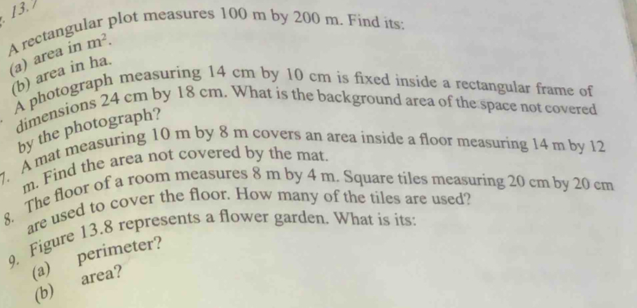 plot measures 100 m by 200 m. Find its: 
A rectangu 
(a) area in m^2. 
(b) area in ha. 
A photograph measuring 14 cm by 10 cm is fixed inside a rectangular frame of 
dimensions 24 cm by 18 cm. What is the background area of the space not covered 
by the photograph? 
7. A mat measuring 10 m by 8 m covers an area inside a floor measuring 14 m by 12
m. Find the area not covered by the mat. 
8. The floor of a room measures 8 m by 4 m. Square tiles measuring 20 cm by 20 cm
are used to cover the floor. How many of the tiles are used? 
9. Figure 13.8 represents a flower garden. What is its: 
(a) perimeter? 
(b) area?