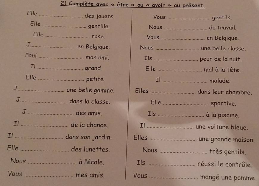 Complète avec « être » ou « avoir » au présent. 
Elle _des jouets. Vous_ 
gentils. 
Elle 
_gentille. Nous _du travail. 
Elle _rose. Vous _en Belgique. 
_J 
en Belgique. Nous _une belle classe. 
Paul _mon ami. Ils _peur de la nuit. 
grand. 
Il _Elle _mal à la tête. 
Elle _petite. Il _malade. 
une belle gomme. Elles 
J_ _dans leur chambre. 
J_ dans la classe. Elle _sportive. 
J_ des amis. Ils _à la piscine. 
de la chance. Il 
Il __une voiture bleue. 
dans son jardin. Elles 
Il __une grande maison. 
Elle _des lunettes. Nous _très gentils. 
Nous _à l'école. Ils _réussi le contrôle. 
Vous _mes amis. Vous _mangé une pomme.