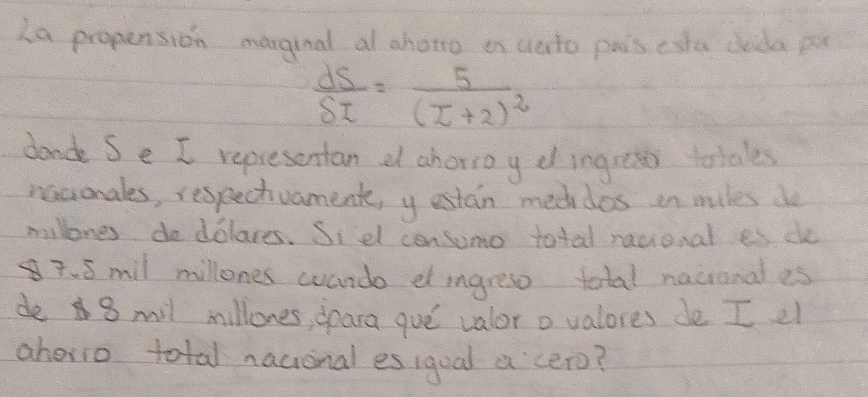 La propension marginal al ahono on uato pais esta cleda pu
 ds/St =frac 5(z+2)^2
dond Se I representan a ahorioy dingress totales 
naconales, respectvament, yestan meddos in mules do 
millones dodolares. Sidl censumo total racional es de 
. 5 mil millones wando el ingrese total naiional es 
de 8 mil millones, spara gue valor o valores de I el 
ahevio total nacional es igual a cero?