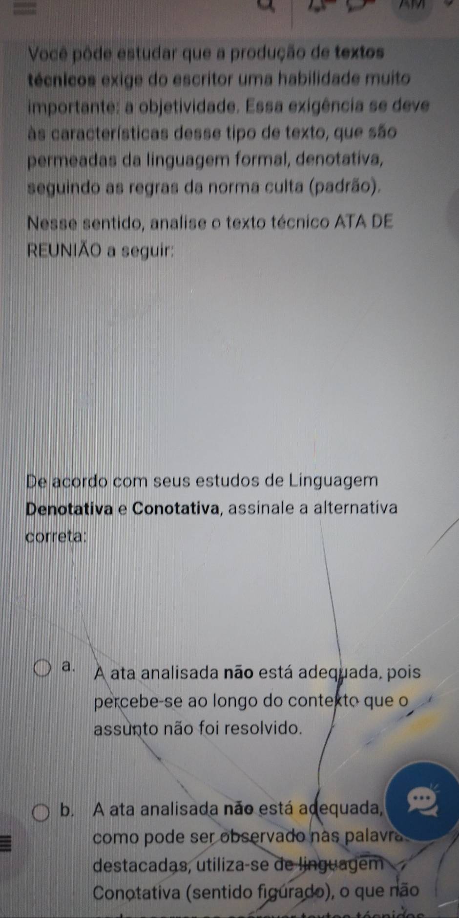 =
Você pôde estudar que a produção de textos
técnicos exige do escritor uma habilidade muito
importante: a objetividade. Essa exigência se deve
às características desse tipo de texto, que são
permeadas da linguagem formal, denotativa,
seguindo as regras da norma culta (padrão).
Nesse sentido, analise o texto técnico ATA DE
REUNIÃO a seguir:
De acordo com seus estudos de Linguagem
Denotativa e Conotativa, assinale a alternativa
correta:
a. A ata analisada não está adequada, pois
percebe-se ao longo do contexto que o
assunto não foi resolvido.
b. A ata analisada não está adequada,
como pode ser observado nas palavr 
destacadas, utiliza-se de linguagem
Conotativa (sentido figurado), o que não