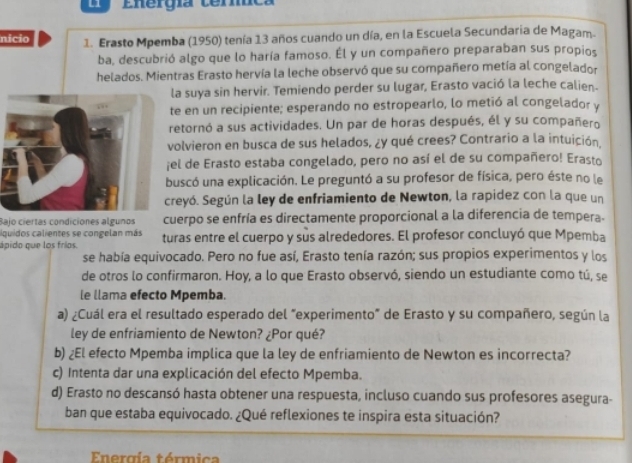 Li Energía terníca
nicio 1. Erasto Mpemba (1950) tenía 13 años cuando un día, en la Escuela Secundaria de Magam.
ba, descubrió algo que lo haría famoso. Él y un compañero preparaban sus propios
helados. Mientras Erasto hervía la leche observó que su compañero metía al congelador
la suya sin hervir. Temiendo perder su lugar, Erasto vació la leche calien-
te en un recipiente; esperando no estropearlo, lo metió al congelador y
retornó a sus actividades. Un par de horas después, él y su compañero
volvieron en busca de sus helados, ¿y qué crees? Contrario a la intuición.
el de Erasto estaba congelado, pero no así el de su compañero! Erasto
uscó una explicación. Le preguntó a su profesor de física, pero éste no le
reyó. Según la ley de enfriamiento de Newton, la rapidez con la que un
Bajo ciertas condiciones algunos cuerpo se enfría es directamente proporcional a la diferencia de tempera.
iquidos calientes se congelan más
ápido que los fríos. turas entre el cuerpo y sus alrededores. El profesor concluyó que Mpemba
se había equivocado. Pero no fue así, Erasto tenía razón; sus propios experimentos y los
de otros lo confirmaron. Hoy, a lo que Erasto observó, siendo un estudiante como tú, se
le llama efecto Mpemba.
a) ¿Cuál era el resultado esperado del "experimento" de Erasto y su compañero, según la
ley de enfriamiento de Newton? ¿Por qué?
b) ¿El efecto Mpemba implica que la ley de enfriamiento de Newton es incorrecta?
c) Intenta dar una explicación del efecto Mpemba.
d) Erasto no descansó hasta obtener una respuesta, incluso cuando sus profesores asegura-
ban que estaba equivocado. ¿Qué reflexiones te inspira esta situación?
Energía térmica