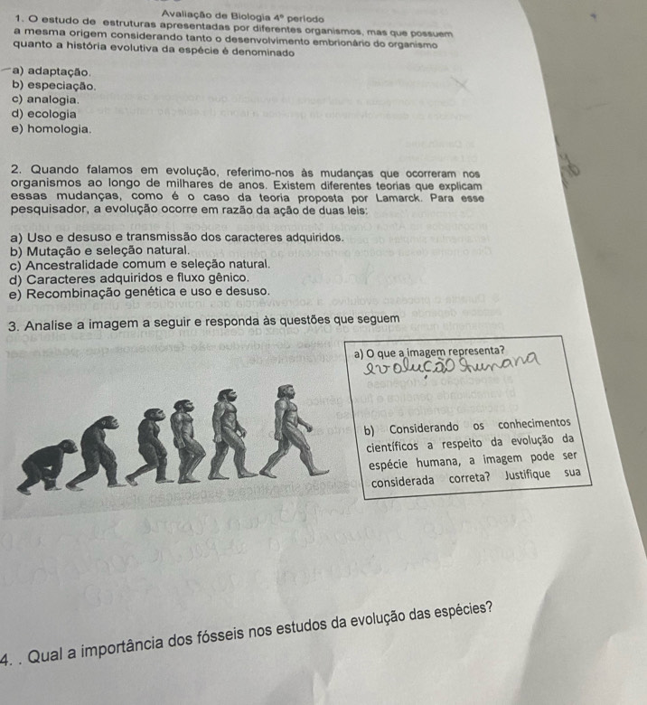 Avaliação de Biologia 4° periodo
1. O estudo de estruturas apresentadas por diferentes organismos, mas que possuem
a mesma origem considerando tanto o desenvolvimento embrionário do organismo
quanto a história evolutiva da espécie é denominado
a) adaptação.
b) especiação.
c) analogia.
d) ecologia
e) homologia.
2. Quando falamos em evolução, referimo-nos às mudanças que ocorreram nos
organismos ao longo de milhares de anos. Existem diferentes teorias que explicam
essas mudanças, como é o caso da teoria proposta por Lamarck. Para esse
pesquisador, a evolução ocorre em razão da ação de duas leis:
a) Uso e desuso e transmissão dos caracteres adquiridos.
b) Mutação e seleção natural.
c) Ancestralidade comum e seleção natural.
d) Caracteres adquiridos e fluxo gênico.
e) Recombinação genética e uso e desuso.
3. Analise a imagem a seguir e responda às questões que seguem
a) O que a imagem representa?
Considerando os conhecimentos
tíficos a respeito da evolução da
pécie humana, a imagem pode ser
nsiderada correta? Justifique sua
4. . Qual a importância dos fósseis nos estudos da evolução das espécies?