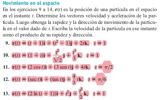 Movimiento en el espacio 
En los ejercicios 9 a 14, r(t) es la posición de una partícula en el espacio 
en el instante t. Determine los vectores velocidad y aceleración de la par- 
tícula. Luego obtenga la rapidez y la dirección de movimiento de la partícu- 
la en el valor dado de t. Escriba la velocidad de la partícula en ese instante 
como el producto de su rapidez y dirección. 
9. r(t)=(t+1)i+(t^2-1)j+2tk, t=1
10. r(t)=(1+t)i+ t^2/(sqrt(2)) i+ t^3/3 k, t=1
11. r(t)=(2cos t)i+(3sen t)j+4tk, t=π /2
12. r(t)=(sec t)i+(tan t)j+ 4/3 tk, t=π /6
13. r(t)=(2ln (t+1))i+t^2j+ t^2/2 k, t=1